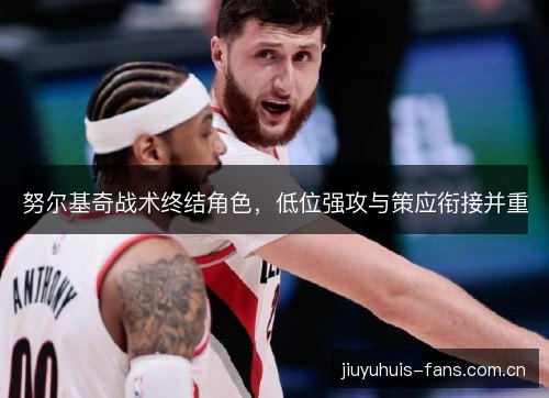 努尔基奇战术终结角色,低位强攻与策应衔接并重 努尔基奇战术终结角色,低位强攻与策应衔接并重